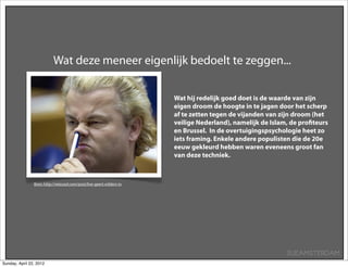 Wat deze meneer eigenlijk bedoelt te zeggen...

                                                                       Wat hij redelijk goed doet is de waarde van zijn
                                                                       eigen droom de hoogte in te jagen door het scherp
                                                                       af te zetten tegen de vijanden van zijn droom (het
                                                                       veilige Nederland), namelijk de Islam, de proﬁteurs
                                                                       en Brussel. In de overtuigingspsychologie heet zo
                                                                       iets framing. Enkele andere populisten die de 20e
                                                                       eeuw gekleurd hebben waren eveneens groot fan
                                                                       van deze techniek.



                Bron: http://retecool.com/post/live-geert-wilders-tv




                                                                                                            SUEAMSTERDAM
Sunday, April 22, 2012
 