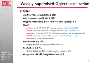10
ARTIFICIAL
INTELLIGENCE
RESEARCH
INSTITUTE
 Setup
• AlexNet, VGGnet, GoogLeNet을 변형
• Fully connected layer를 GAP로 바꿈
• Mapping Resolution을 올리기 위해 여러 conv layer들을 제거
• Modify
• AlexNet : conv 5 뒤쪽 레이어 제거, mapping resolution : 13x13 – AlexNet-GAP
• VGGnet : conv5-3 뒤쪽 레이어 제거, mapping resolution : 14x14 – VGGnet-GAP
• GoogLeNet : inception4e 뒤쪽 레이어 제거, mapping resolution : 14x14 – GoogLeNet-GAP
• 마지막에 3x3, stride1, pad1 with 1024 units conv net 추가 후 GAP layer + softmax
• Fine-tuning on ILSVRC dataset(1000 class)
• Classification 성능 비교
• Original AlexNet, VGGnet, GoogLeNet, NIN과 비교
• Localization 성능 비교
• Original GoogLeNet, NIN, backpropagation instead of CAM
• GoogLeNet-GAP와 GoogLeNet-GMP 비교
Weakly-supervised Object Localization
 