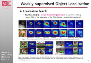 13
ARTIFICIAL
INTELLIGENCE
RESEARCH
INSTITUTE
 Localization Results
• Bounding box생성 : simple thresholding technique to segment heatmap
( above 20% of the max value of the CAM, largest connected component )
Weakly-supervised Object Localization
 