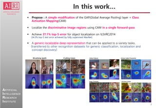 2
ARTIFICIAL
INTELLIGENCE
RESEARCH
INSTITUTE
In this work…
 Propose : A simple modification of the GAP(Global Average Pooling) layer + Class
Activation Mapping(CAM)
 Localize the discriminative image regions using CAM in a single forward-pass
 Achieve 37.1% top-5 error for object localization on ILSVRC2014
(34.2% top-5 test error achieved by fully supervised AlexNet)
 A generic localizable deep representation that can be applied to a variety tasks.
(transferred to other recognition datasets for generic classification, localization and
concept discovery)
 