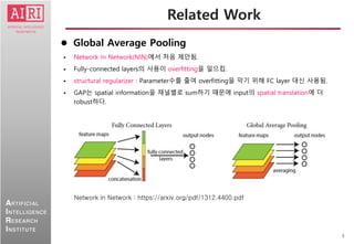 3
ARTIFICIAL
INTELLIGENCE
RESEARCH
INSTITUTE
 Global Average Pooling
 Network In Network(NIN)에서 처음 제안됨.
 Fully-connected layers의 사용이 overfitting을 일으킴.
 structural regularizer : Parameter수를 줄여 overfitting을 막기 위해 FC layer 대신 사용됨.
 GAP는 spatial information을 채널별로 sum하기 때문에 input의 spatial translation에 더
robust하다.
Related Work
Network in Network : https://arxiv.org/pdf/1312.4400.pdf
 