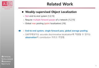 4
ARTIFICIAL
INTELLIGENCE
RESEARCH
INSTITUTE
 Weakly-supervised Object Localization
• Not end-to-end system [1,2,15]
• Require multiple forward passes of a network [1,2,15]
• Global max pooling (point localization) [16]
• End-to-end system, single forward pass, global average pooling
• GAP자체보다는 accurate discriminative localization에 적용될 수 있다는
observation이 contribution 이라고 주장함.
Related Work
 