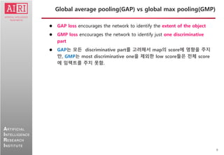 9
ARTIFICIAL
INTELLIGENCE
RESEARCH
INSTITUTE
 GAP loss encourages the network to identify the extent of the object
 GMP loss encourages the network to identify just one discriminative
part
 GAP는 모든 discriminative part를 고려해서 map의 score에 영향을 주지
만, GMP는 most discriminative one을 제외한 low score들은 전체 score
에 임팩트를 주지 못함.
Global average pooling(GAP) vs global max pooling(GMP)
 