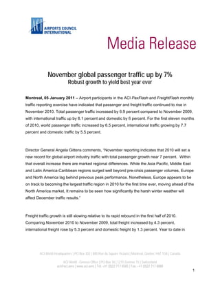 November global passenger traffic up by 7%
                             Robust growth to yield best year ever

Montreal, 05 January 2011 – Airport participants in the ACI PaxFlash and FreightFlash monthly
traffic reporting exercise have indicated that passenger and freight traffic continued to rise in
November 2010. Total passenger traffic increased by 6.9 percent compared to November 2009,
with international traffic up by 8.1 percent and domestic by 6 percent. For the first eleven months
of 2010, world passenger traffic increased by 6.5 percent, international traffic growing by 7.7
percent and domestic traffic by 5.5 percent.



Director General Angela Gittens comments, “November reporting indicates that 2010 will set a
new record for global airport industry traffic with total passenger growth near 7 percent. Within
that overall increase there are marked regional differences. While the Asia Pacific, Middle East
and Latin America-Caribbean regions surged well beyond pre-crisis passenger volumes, Europe
and North America lag behind previous peak performance. Nonetheless, Europe appears to be
on track to becoming the largest traffic region in 2010 for the first time ever, moving ahead of the
North America market. It remains to be seen how significantly the harsh winter weather will
affect December traffic results.”



Freight traffic growth is still slowing relative to its rapid rebound in the first half of 2010.
Comparing November 2010 to November 2009, total freight increased by 4.3 percent,
international freight rose by 5.3 percent and domestic freight by 1.3 percent. Year to date in




         ACI World Headquarters | PO Box 302 | 800 Rue du Square Victoria | Montreal, Quebec H4Z 1G8 | Canada

                         ACI World - Geneva Office | PO Box 16 | 1215 Genève 15 | Switzerland
                     aci@aci.aero | www.aci.aero | Tel: +41 (0)22 717 8585 | Fax: +41 (0)22 717 8888
                                                                                                                1
 