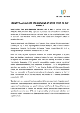 IDENTIVE ANNOUNCES APPOINTMENT OF DAVID WEAR AS EVP
                       FINANCE
SANTA ANA, Calif. and ISMANING, Germany, May 3, 2012 – Identive Group, Inc.
(NASDAQ: INVE; Frankfurt: INV), a provider of products and services for the identification,
security and RFID industries, announced that David Wear, 44, has joined the Company today
as Executive Vice President, Finance, and will be based at the Company’s offices in
Ismaning, Germany.

Wear will assume the role of Executive Vice President, Chief Financial Officer and Company
Secretary on July 1, 2012, replacing Melvin Denton-Thompson, who will remain with the
Company as Executive Vice President for Special Projects through March 31, 2013 to,
among other things, facilitate the transition of the CFO role.

Wear has nearly 25 years’ experience in finance and financial management on a global
basis, with significant experience in the security industry. For more than 15 years he served
in regional and divisional management roles within the security businesses of United
Technologies Corporation (UTC), where his responsibilities included regional oversight of
internal controls and Sarbanes-Oxley compliance. As a regional CFO, he managed financial
operations and reporting for the UTC Fire and Security, Chubb and Williams subsidiaries in
Europe and Asia and oversaw the transition from UK GAAP to US GAAP. Most recently
Wear was responsible for finance transformation and restructuring programs for the $1.0
billion UK operations of UTC Fire and Security. He qualified as a Chartered Management
Accountant in 1991.

“David’s record as a successful business leader and his deep expertise in the global security
industry are ideal prerequisites to take on this important role on our management team to
support our financial strategy and growth initiatives,” said Ayman S. Ashour, Chairman and
Chief Executive Officer of Identive. “We welcome David to our team and believe his strong
operational experience as a CFO and his proven ability to balance cost reductions and
growth will benefit Identive and our stockholders and enhance our communications with the
capital markets.”
 