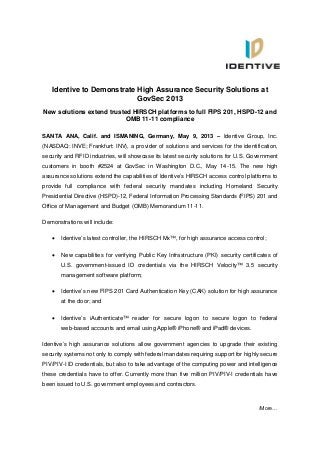 /More…
Identive to Demonstrate High Assurance Security Solutions at
GovSec 2013
New solutions extend trusted HIRSCH platforms to full FIPS 201, HSPD-12 and
OMB 11-11 compliance
SANTA ANA, Calif. and ISMANING, Germany, May 9, 2013 – Identive Group, Inc.
(NASDAQ: INVE; Frankfurt: INV), a provider of solutions and services for the identification,
security and RFID industries, will showcase its latest security solutions for U.S. Government
customers in booth #2524 at GovSec in Washington D.C., May 14-15. The new high
assurance solutions extend the capabilities of Identive’s HIRSCH access control platforms to
provide full compliance with federal security mandates including Homeland Security
Presidential Directive (HSPD)-12, Federal Information Processing Standards (FIPS) 201 and
Office of Management and Budget (OMB) Memorandum 11-11.
Demonstrations will include:
 Identive’s latest controller, the HIRSCH Mx™, for high assurance access control;
 New capabilities for verifying Public Key Infrastructure (PKI) security certificates of
U.S. government-issued ID credentials via the HIRSCH Velocity™ 3.5 security
management software platform;
 Identive’s new FIPS 201 Card Authentication Key (CAK) solution for high assurance
at the door; and
 Identive’s iAuthenticate™ reader for secure logon to secure logon to federal
web-based accounts and email using Apple® iPhone® and iPad® devices.
Identive’s high assurance solutions allow government agencies to upgrade their existing
security systems not only to comply with federal mandates requiring support for highly secure
PIV/PIV-I ID credentials, but also to take advantage of the computing power and intelligence
these credentials have to offer. Currently more than five million PIV/PIV-I credentials have
been issued to U.S. government employees and contractors.
 
