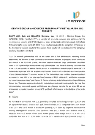 IDENTIVE GROUP ANNOUNCES PRELIMINARY FIRST QUARTER 2012
                         RESULTS

SANTA ANA, Calif. and ISMANING, Germany, May 10, 2012 – Identive Group, Inc.
(NASDAQ: INVE; Frankfurt: INV), a provider of products, services and solutions for the
identification, security and RFID industries, today announced preliminary results for the fiscal
first quarter (Q1), ended March 31, 2012. These results are subject to the completion of the review of
the Company’s financial results for the quarter. Final results will be disclosed in the Company’s
Quarterly Report on Form 10-Q.


“Our Q1 revenue performance was at the lower end of our expectations, reflecting typical
seasonality, the absence of new contracts for the German national ID program, which contributed
$2.9 million in the 2011 first quarter, and order deferrals from two large Transponder customers.
Sales of our higher-margin enterprise security systems grew 10% due to a widening customer base
in the U.S. and Europe, as well as a small amount of movement on delayed projects with some U.S.
Government agencies. With the acquisition of Payment Solution AG in Germany and the expansion
of our Cashless Betalen™ payment system in The Netherlands, our cashless payment business
accounted for over 13% of our total non-GAAP revenue of $21.9 million in Q1 and further expanded
our recurring revenue base,” said Ayman S. Ashour, chairman and chief executive officer of Identive
Group, Inc. “Operating expense levels in Q1 reflected our continued investments for the near field
communication, converged access and Software as a Service markets. As we enter Q2 we are
encouraged by market reception for our NFC and SaaS offerings and by the build-up of our order
book.”

Q1 results

As reported in accordance with U.S. generally accepted accounting principles (GAAP) and
on a preliminary basis, revenue was $21.2 million in Q1 2012, compared with $22.4 million
in Q1 2011 and $27.9 million in the fourth quarter (Q4) of 2011. By segment, revenue from
Identity Management Services and Solutions was $12.7 million and revenue from ID
Products was $8.5 million in Q1 2012. GAAP gross profit margin was 41% in Q1 2012,
compared with 42% in Q1 2011 and 41% in Q4 2011. Net loss was $(6.2) million, or $(0.11)




                                                                                                /More
 