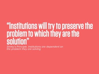 “Institutionswilltrytopreservethe
problemtowhichtheyarethe
solution”Shirky’s Principle. Institutions are dependent on
the problem they are solving
 