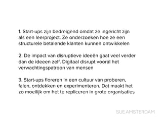 1. Start-ups zijn bedreigend omdat ze ingericht zijn
als een leerproject. Ze onderzoeken hoe ze een
structurele betalende klanten kunnen ontwikkelen
2. De impact van disruptieve ideeën gaat veel verder
dan de ideeen zelf. Digitaal disrupt vooral het
verwachtingspatroon van mensen
3. Start-ups ﬂoreren in een cultuur van proberen,
falen, ontdekken en experimenteren. Dat maakt het
zo moeilijk om het te repliceren in grote organisaties
 