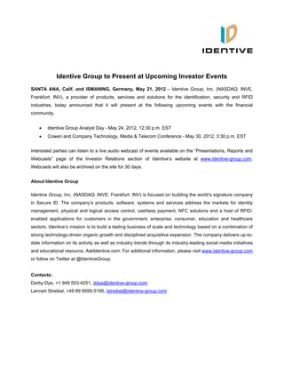 Identive Group to Present at Upcoming Investor Events
SANTA ANA, Calif. and ISMANING, Germany, May 21, 2012 -- Identive Group, Inc. (NASDAQ: INVE,
Frankfurt: INV), a provider of products, services and solutions for the identification, security and RFID
industries, today announced that it will present at the following upcoming events with the financial
community.


       Identive Group Analyst Day - May 24, 2012, 12:30 p.m. EST
       Cowen and Company Technology, Media & Telecom Conference - May 30, 2012, 3:30 p.m. EST


Interested parties can listen to a live audio webcast of events available on the “Presentations, Reports and
Webcasts” page of the Investor Relations section of Identive’s website at www.identive-group.com.
Webcasts will also be archived on the site for 30 days.


About Identive Group

Identive Group, Inc. (NASDAQ: INVE; Frankfurt: INV) is focused on building the world’s signature company
in Secure ID. The company’s products, software, systems and services address the markets for identity
management, physical and logical access control, cashless payment, NFC solutions and a host of RFID-
enabled applications for customers in the government, enterprise, consumer, education and healthcare
sectors. Identive’s mission is to build a lasting business of scale and technology based on a combination of
strong technology-driven organic growth and disciplined acquisitive expansion. The company delivers up-to-
date information on its activity as well as industry trends through its industry-leading social media initiatives
and educational resource, AskIdentive.com. For additional information, please visit www.identive-group.com
or follow on Twitter at @IdentiveGroup.


Contacts:
Darby Dye, +1 949 553-4251, ddye@identive-group.com
Lennart Streibel, +49 89 9595-5195, lstreibel@identive-group.com
 
