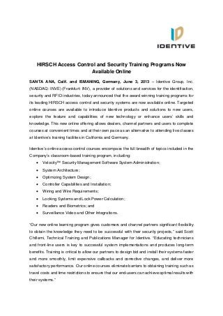 HIRSCH Access Control and Security Training Programs Now
Available Online
SANTA ANA, Calif. and ISMANING, Germany, June 3, 2013 – Identive Group, Inc.
(NASDAQ: INVE) (Frankfurt: INV), a provider of solutions and services for the identification,
security and RFID industries, today announced that the award winning training programs for
its leading HIRSCH access control and security systems are now available online. Targeted
online courses are available to introduce Identive products and solutions to new users,
explore the feature and capabilities of new technology or enhance users’ skills and
knowledge. This new online offering allows dealers, channel partners and users to complete
courses at convenient times and at their own pace as an alternative to attending live classes
at Identive’s training facilities in California and Germany.
Identive’s online access control courses encompass the full breadth of topics included in the
Company’s classroom-based training program, including:
 Velocity™ Security Management Software System Administration;
 System Architecture;
 Optimizing System Design;
 Controller Capabilities and Installation;
 Wiring and Wire Requirements;
 Locking Systems and Lock Power Calculation;
 Readers and Biometrics; and
 Surveillance Video and Other Integrations.
“Our new online learning program gives customers and channel partners significant flexibility
to obtain the knowledge they need to be successful with their security projects,” said Scott
Chillemi, Technical Training and Publications Manager for Identive. “Educating technicians
and front-line users is key to successful system implementations and produces long-term
benefits. Training is critical to allow our partners to design bid and install their systems faster
and more smoothly, limit expensive callbacks and corrective changes, and deliver more
satisfactory performance.  Our online courses eliminate barriers to obtaining training such as
travel costs and time restrictions to ensure that our end-users can achieve optimal results with
their systems.”
 