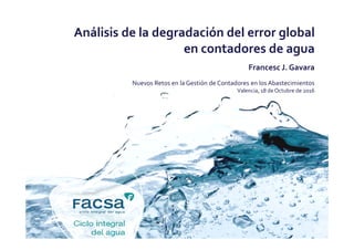 Análisis de la degradación del error global
en contadores de agua
Francesc J. Gavara
Nuevos Retos en la Gestión de Contadores en los Abastecimientos
Valencia, 18 de Octubre de 2016
 