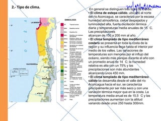 2.- Tipo de clima. En general se distinguen tres tipos de climas:• El clima de estepa cálido, ubicado al norte del río Aconcagua, se caracteriza por la escasa humedad atmosférica, cielos despejados y luminosidad alta, fuerte oscilación térmica diaria y temperaturas media anuales de 15 °C. Las precipitacionesalcanzan de 150 a 200 mm al año.• El clima templado de tipo mediterráneo costero se presenta en toda la costa de la región y su influencia llega hasta el interior por medio de los valles. Las variaciones de temperaturas son menores por el influjo del océano, siendo más parejas durante el año con un promedio anual de 14 °C; la humedad relativa es alta con un 75% y las precipitaciones son más abundantes alcanzando unos 450 mm.• El clima templado de tipo mediterráneo cálido se desarrolla desde el valle del río Aconcagua hacia el sur, se caracteriza principalmente por ser más seco y con una variación térmica mayor que en la costa. La temperatura media anual es de 15,5 °C y las precipitaciones aumentan con la altitud variando desde unos 250 hasta 300mm.