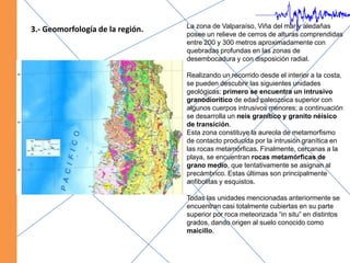 La zona de Valparaíso, Viña del mar y aledañas posee un relieve de cerros de alturas comprendidas entre 200 y 300 metros aproximadamente con quebradas profundas en las zonas de desembocadura y con disposición radial.Realizando un recorrido desde el interior a la costa, se pueden descubrir las siguientes unidades geológicas: primero se encuentra un intrusivo granodioritico de edad paleozoica superior con algunos cuerpos intrusivos menores; a continuación se desarrolla un neis granítico y granito néisico de transición.Esta zona constituye la aureola de metamorfismo de contacto producida por la intrusión granítica en las rocas metamórficas. Finalmente, cercanas a la playa, se encuentran rocas metamórficas de grano medio, que tentativamente se asignan al precámbrico. Estas últimas son principalmente anfibolitas y esquistos.Todas las unidades mencionadas anteriormente se encuentran casi totalmente cubiertas en su parte superior por roca meteorizada “in situ” en distintos grados, dando origen al suelo conocido como maicillo.   3.- Geomorfología de la región.