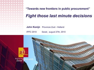 “ Towards new frontiers in public procurement” Fight those last minute decisions John Konijn  Provincie Zuid - Holland  IPPC 2010  Seoel,  august 27th, 2010 