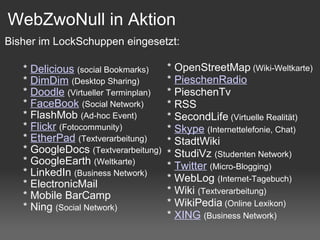 WebZwoNull in Aktion      *  Delicious   (social Bookmarks)     *  DimDim   (Desktop Sharing)     *  Doodle   (Virtueller Terminplan)     *  FaceBook   (Social Network)     * FlashMob  (Ad-hoc Event)     *  Flickr   (Fotocommunity)     *  EtherPad   (Textverarbeitung)      * GoogleDocs  (Textverarbeitung)     * GoogleEarth  (Weltkarte)     * LinkedIn  (Business Network)     * ElectronicMail       * Mobile BarCamp     * Ning  (Social Network)      * OpenStreetMap  (Wiki-Weltkarte)     *  PieschenRadio       * PieschenTv     * RSS     * SecondLife  (Virtuelle Realität)     *  Skype   (Internettelefonie, Chat)     * StadtWiki     * StudiVz  (Studenten Network)     *  Twitter   (Micro-Blogging)     * WebLog  (Internet-Tagebuch)     * Wiki  (Textverarbeitung)     * WikiPedia  (Online Lexikon)     *  XING   (Business Network) Bisher im LockSchuppen eingesetzt: 