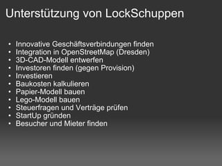 Unterstützung von LockSchuppen Innovative Geschäftsverbindungen finden Integration in OpenStreetMap (Dresden) 3D-CAD-Modell entwerfen Investoren finden (gegen Provision) Investieren Baukosten kalkulieren Papier-Modell bauen Lego-Modell bauen Steuerfragen und Verträge prüfen StartUp gründen Besucher und Mieter finden 