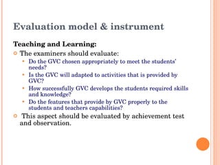 Evaluation model & instrument Teaching and Learning: The examiners should evaluate: Do the GVC chosen appropriately to meet the students’ needs?  Is the GVC will adapted to activities that is provided by GVC? How successfully GVC develops the students required skills and knowledge?  Do the features that provide by GVC properly to the students and teachers capabilities?   This aspect should be evaluated by achievement test and observation. 