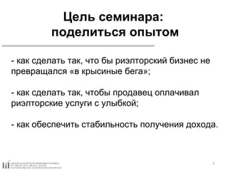 Цель семинара:  поделиться опытом - как сделать так, что бы риэлторский бизнес не превращался «в крысиные бега»; - как сделать так, чтобы продавец оплачивал риэлторские услуги с улыбкой; - как обеспечить стабильность получения дохода. 