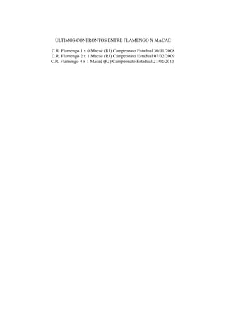 ÚLTIMOS CONFRONTOS ENTRE FLAMENGO X MACAÉ

C.R. Flamengo 1 x 0 Macaé (RJ) Campeonato Estadual 30/01/2008
C.R. Flamengo 2 x 1 Macaé (RJ) Campeonato Estadual 07/02/2009
C.R. Flamengo 4 x 1 Macaé (RJ) Campeonato Estadual 27/02/2010
 