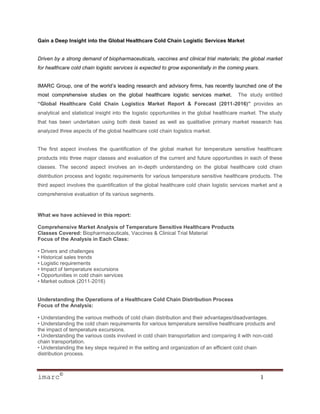 Gain a Deep Insight into the Global Healthcare Cold Chain Logistic Services Market


Driven by a strong demand of biopharmaceuticals, vaccines and clinical trial materials; the global market
for healthcare cold chain logistic services is expected to grow exponentially in the coming years.


IMARC Group, one of the world’s leading research and advisory firms, has recently launched one of the
most comprehensive studies on the global healthcare logistic services market.            The study entitled
“Global Healthcare Cold Chain Logistics Market Report & Forecast (2011-2016)” provides an
analytical and statistical insight into the logistic opportunities in the global healthcare market. The study
that has been undertaken using both desk based as well as qualitative primary market research has
analyzed three aspects of the global healthcare cold chain logistics market.


The first aspect involves the quantification of the global market for temperature sensitive healthcare
products into three major classes and evaluation of the current and future opportunities in each of these
classes. The second aspect involves an in-depth understanding on the global healthcare cold chain
distribution process and logistic requirements for various temperature sensitive healthcare products. The
third aspect involves the quantification of the global healthcare cold chain logistic services market and a
comprehensive evaluation of its various segments.



What we have achieved in this report:

Comprehensive Market Analysis of Temperature Sensitive Healthcare Products
Classes Covered: Biopharmaceuticals, Vaccines & Clinical Trial Material
Focus of the Analysis in Each Class:

• Drivers and challenges
• Historical sales trends
• Logistic requirements
• Impact of temperature excursions
• Opportunities in cold chain services
• Market outlook (2011-2016)


Understanding the Operations of a Healthcare Cold Chain Distribution Process
Focus of the Analysis:

• Understanding the various methods of cold chain distribution and their advantages/disadvantages.
• Understanding the cold chain requirements for various temperature sensitive healthcare products and
the impact of temperature excursions.
• Understanding the various costs involved in cold chain transportation and comparing it with non-cold
chain transportation.
• Understanding the key steps required in the setting and organization of an efficient cold chain
distribution process.



imarc©                                                                                               1
 