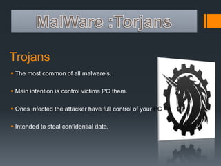 Trojans 
 The most common of all malware's. 
 Main intention is control victims PC them. 
 Ones infected the attacker have full control of your PC. 
 Intended to steal confidential data. 
 