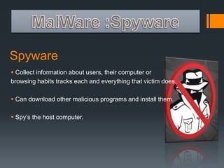 Spyware 
 Collect information about users, their computer or 
browsing habits tracks each and everything that victim does. 
 Can download other malicious programs and install them. 
 Spy’s the host computer. 
 