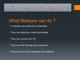 What Malware can do ? 
 A malware can steal your credentials. 
 They can steal your credit card details. 
 They can control your PC. 
 They can look through your webcams. 
 They can harm your hardware and software. 
 
