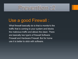 Use a good Firewall : 
What firewall basically do is that is monitor's the 
traffic that is coming to your system and blocks 
the malicious traffic and allows the clean. There 
are basically two type's of firewall Software 
Firewall and Hardware Firewall. But for home 
use it is better to stick with software. 
 