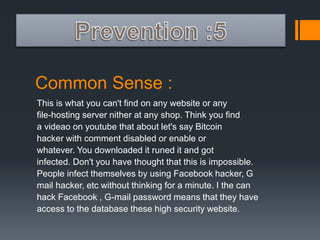 Common Sense : 
This is what you can't find on any website or any 
file-hosting server nither at any shop. Think you find 
a videao on youtube that about let's say Bitcoin 
hacker with comment disabled or enable or 
whatever. You downloaded it runed it and got 
infected. Don't you have thought that this is impossible. 
People infect themselves by using Facebook hacker, G 
mail hacker, etc without thinking for a minute. I the can 
hack Facebook , G-mail password means that they have 
access to the database these high security website. 
 