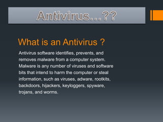What is an Antivirus ? 
Antivirus software identifies, prevents, and 
removes malware from a computer system. 
Malware is any number of viruses and software 
bits that intend to harm the computer or steal 
information, such as viruses, adware, rootkits, 
backdoors, hijackers, keyloggers, spyware, 
trojans, and worms. 
 