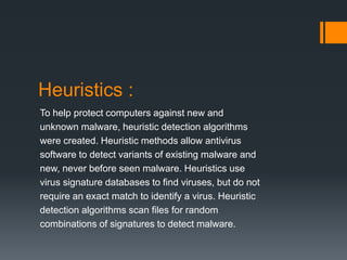 Heuristics : 
To help protect computers against new and 
unknown malware, heuristic detection algorithms 
were created. Heuristic methods allow antivirus 
software to detect variants of existing malware and 
new, never before seen malware. Heuristics use 
virus signature databases to find viruses, but do not 
require an exact match to identify a virus. Heuristic 
detection algorithms scan files for random 
combinations of signatures to detect malware. 
 