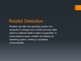 Rootkit Detection : 
Rootkits can alter the operating system of a 
computer to change how it works and even alter 
antivirus software itself to make it inoperable. In 
some extreme cases, rootkits can destroy an 
operating system, making it completely 
unrecoverable. 
 