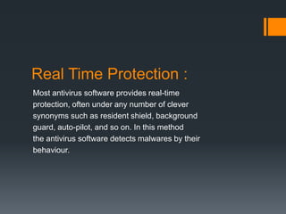 Real Time Protection : 
Most antivirus software provides real-time 
protection, often under any number of clever 
synonyms such as resident shield, background 
guard, auto-pilot, and so on. In this method 
the antivirus software detects malwares by their 
behaviour. 
 
