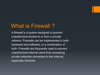 What is Firewall ? 
A firewall is a system designed to prevent 
unauthorized access to or from a private 
network. Firewalls can be implemented in both 
hardware and software, or a combination of 
both. Firewalls are frequently used to prevent 
unauthorized Internet users from accessing 
private networks connected to the Internet, 
especially intranets. 
 
