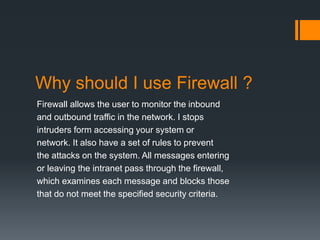 Why should I use Firewall ? 
Firewall allows the user to monitor the inbound 
and outbound traffic in the network. I stops 
intruders form accessing your system or 
network. It also have a set of rules to prevent 
the attacks on the system. All messages entering 
or leaving the intranet pass through the firewall, 
which examines each message and blocks those 
that do not meet the specified security criteria. 
 