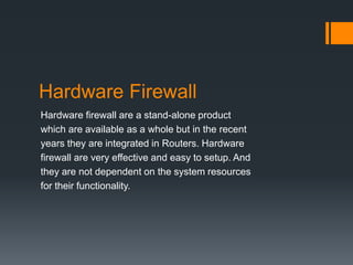 Hardware Firewall 
Hardware firewall are a stand-alone product 
which are available as a whole but in the recent 
years they are integrated in Routers. Hardware 
firewall are very effective and easy to setup. And 
they are not dependent on the system resources 
for their functionality. 
 