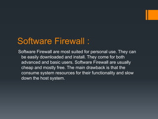 Software Firewall : 
Software Firewall are most suited for personal use. They can 
be easily downloaded and install. They come for both 
advanced and basic users. Software Firewall are usually 
cheap and mostly free. The main drawback is that the 
consume system resources for their functionality and slow 
down the host system. 
 