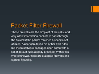 Packet Filter Firewall 
These firewalls are the simplest of firewalls, and 
only allow information packets to pass through 
the firewall if the packet matches a specific set 
of rules. A user can define his or her own rules, 
but these software packages often come with a 
list of default rules already provided. Within this 
type of firewall, there are stateless firewalls and 
stateful firewalls. 
 