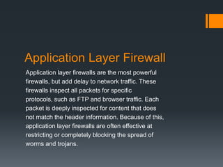 Application Layer Firewall 
Application layer firewalls are the most powerful 
firewalls, but add delay to network traffic. These 
firewalls inspect all packets for specific 
protocols, such as FTP and browser traffic. Each 
packet is deeply inspected for content that does 
not match the header information. Because of this, 
application layer firewalls are often effective at 
restricting or completely blocking the spread of 
worms and trojans. 
 