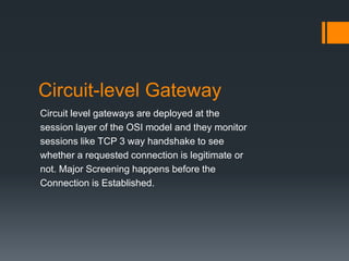 Circuit-level Gateway 
Circuit level gateways are deployed at the 
session layer of the OSI model and they monitor 
sessions like TCP 3 way handshake to see 
whether a requested connection is legitimate or 
not. Major Screening happens before the 
Connection is Established. 
 