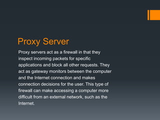 Proxy Server 
Proxy servers act as a firewall in that they 
inspect incoming packets for specific 
applications and block all other requests. They 
act as gateway monitors between the computer 
and the Internet connection and makes 
connection decisions for the user. This type of 
firewall can make accessing a computer more 
difficult from an external network, such as the 
Internet. 
 