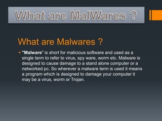 What are Malwares ? 
 "Malware" is short for malicious software and used as a 
single term to refer to virus, spy ware, worm etc. Malware is 
designed to cause damage to a stand alone computer or a 
networked pc. So wherever a malware term is used it means 
a program which is designed to damage your computer it 
may be a virus, worm or Trojan. 
 