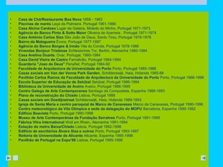 • Casa de Chá/Restaurante Boa Nova 1958 - 1963 
• Piscinas de marés Leça da Palmeira Portugal 1961-1966 
• Casa Alcino Cardoso Lugar da Gateira, Moledo do Minho, Portugal 1971-1973 
• Agência do Banco Pinto & Sotto Maior Oliveira de Azemeis , Portugal 1971-1974 
• Casa António Carlos Siza São João de Deus, Santo Tirso, Portugal 1976-1978 
• Bairro da Malagueira Évora, Portugal 1977-1997 
• Agência do Banco Borges & Irmão Vila do Conde, Portugal 1978-1986 
• Vivendas Bonjour Tristesse Schlesisches Tor, Berlim, Alemanha 1980-1984 
• Casa Avelino Duarte. Ovar, Portugal, 1980-1984 
• Casa David Vieira de Castro Famalicão, Portugal 1984-1994 
• Guardería "Joao de Deus" Penafiel, Portugal 1984-92 
• Faculdade de Arquitectura da Universidade do Porto Porto, Portugal 1985-1986 
• Casas sociais em Van der Venne Park Garden, Schilderswijk, Haia, Holanda 1985-88 
• Pavilhão Carlos Ramos da Faculdade de Arquitectura da Universidade do Porto Porto, Portugal 1986-1996 
• Escola Superior de Educação de Setúbal Setúbal, Portugal 1986-1994 
• Biblioteca da Universidade de Aveiro Aveiro, Portugal 1988-1995 
• Centro Galego de Arte Contemporanea Santiago de Compostela, Espanha 1988-1993 
• Plano de reconstrução do Chiado Lisboa, Portugal 1988 
• Casas sociais em Doedijnstraat Schilderswijk, Haia, Holanda 1989-1993 
• Igreja de Santa Maria e centro paroquial de Marco de Canavezes Marco de Canavezes, Portugal 1990-1996 
• Centro meteorológico da Vila Olímpica e sede da delegação do MOPU Barcelona, Espanha 1990-1992 
• Edifício Boavista Porto, Portugal 1990-1998 
• Museu de Arte Contemporânea da Fundação Serralves Porto, Portugal 1991-1999 
• Fábrica Vitra International Weil am Rhein, Alemanha 1991-1994 
• Estação do metro Baixa/Chiado Lisboa, Portugal 1992-1998 
• Edifício de escritórios Álvaro Siza e outros Porto, Portugal 1993-1997 
• Reitoria da Universidade de Alicante Alicante, Espanha 1995-1998 
• Pavilhão de Portugal na Expo'98 Lisboa, Portugal 1995-1998 
 