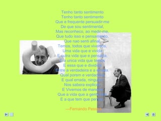 Tenho tanto sentimento 
Tenho tanto sentimento 
Que e frequente persuadir-me 
De que sou sentimental, 
Mas reconheco, ao medir-me, 
Que tudo isso e pensamento, 
Que nao senti afinal. 
Temos, todos que vivemos, 
Uma vida que e vivida 
E outra vida que e pensada, 
E a unica vida que temos 
E essa que e dividida 
Entre a verdadeira e a errada. 
Qual porem e verdadeira 
E qual errada, ninguem 
Nos sabera explicar; 
E Vivemos de maneira 
Que a vida que a gente tem 
E a que tem que pensar. 
—Fernando Pessoa 
 