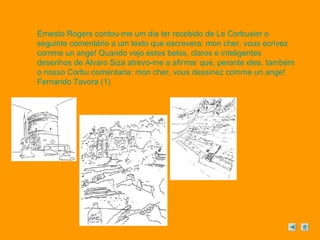 Ernesto Rogers contou-me um dia ter recebido de Le Corbusier o 
seguinte comentário a um texto que escrevera: mon cher, vous ecrivez 
comme un ange! Quando vejo estes belos, claros e inteligentes 
desenhos de Alvaro Siza atrevo-me a afirmar que, perante eles, também 
o nosso Corbu comentaria: mon cher, vous dessinez comme un ange! 
Fernando Tavora (1) 
