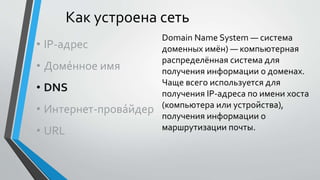 Как устроена сеть
• IP-адрес
• Доме́нное имя
• DNS
• Интернет-прова́йдер
• URL
Domain Name System — система
доменных имён) — компьютерная
распределённая система для
получения информации о доменах.
Чаще всего используется для
получения IP-адреса по имени хоста
(компьютера или устройства),
получения информации о
маршрутизации почты.
 