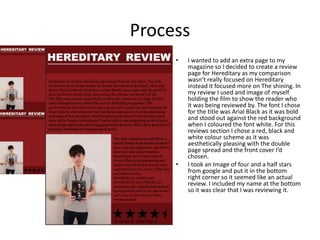 Process
• I wanted to add an extra page to my
magazine so I decided to create a review
page for Hereditary as my comparison
wasn’t really focused on Hereditary
instead it focused more on The shining. In
my review I used and image of myself
holding the film to show the reader who
it was being reviewed by. The font I chose
for the title was Arial Black as it was bold
and stood out against the red background
when I coloured the font white. For this
reviews section I chose a red, black and
white colour scheme as it was
aesthetically pleasing with the double
page spread and the front cover I’d
chosen.
• I took an Image of four and a half stars
from google and put it in the bottom
right corner so it seemed like an actual
review. I included my name at the bottom
so it was clear that I was reviewing it.
 