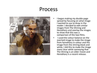 Process
• I began making my double page
spread by focusing on what image
I wanted to use to draw in the
reader. I decided to edit similar
images from The Shining and
Hereditary and overlay the images
to show that this was a
comparison of the two films.
• I used the colour balance on the
overlaid image to make the image
from hereditary in colour and the
image from the shining black and
white, I did this to make the image
more clear while conveying that
The Shining is an older movie and
Hereditary is a recent release.
 