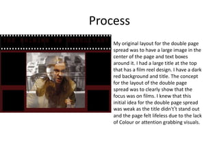 Process
My original layout for the double page
spread was to have a large image in the
center of the page and text boxes
around it. I had a large title at the top
that has a film reel design. I have a dark
red background and title. The concept
for the layout of the double page
spread was to clearly show that the
focus was on films. I knew that this
initial idea for the double page spread
was weak as the title didn't’t stand out
and the page felt lifeless due to the lack
of Colour or attention grabbing visuals.
 